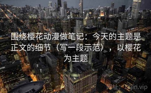 围绕樱花动漫做笔记：今天的主题是正文的细节（写一段示范），以樱花为主题