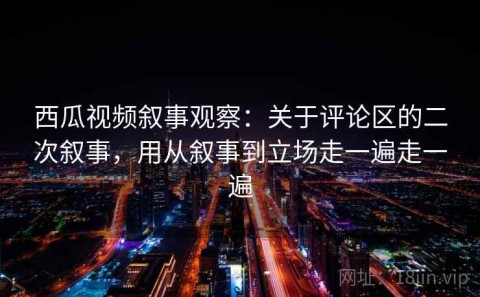西瓜视频叙事观察：关于评论区的二次叙事，用从叙事到立场走一遍走一遍
