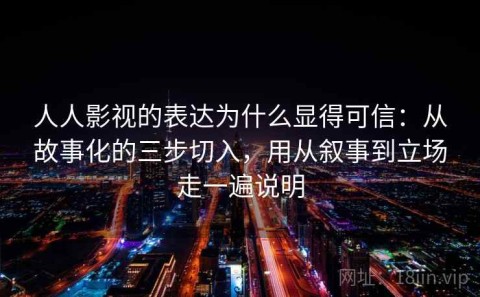 人人影视的表达为什么显得可信：从故事化的三步切入，用从叙事到立场走一遍说明