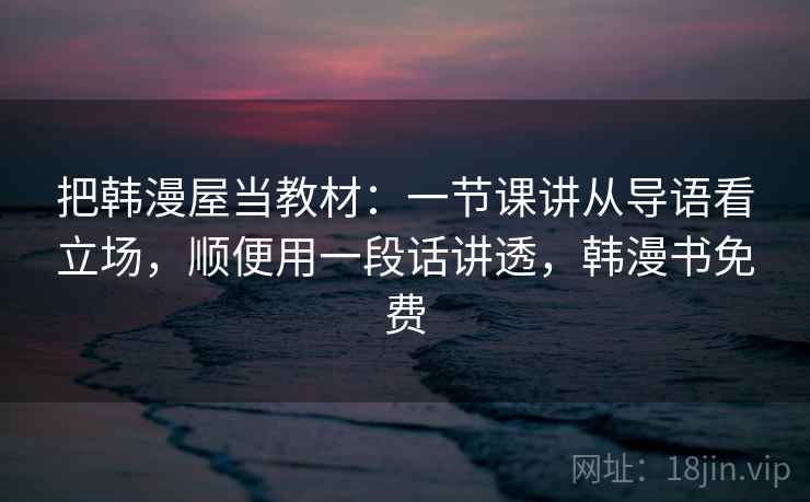 把韩漫屋当教材:一节课讲从导语看立场,顺便用一段话讲透,韩漫书免费 把韩漫屋当教材:一节课讲从导语看立场,顺便用一段话讲透,韩漫书免费