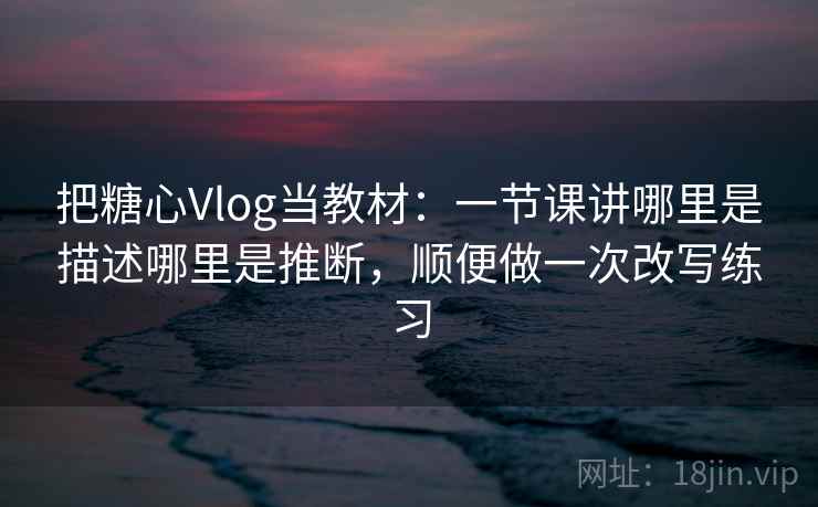 把糖心Vlog当教材：一节课讲哪里是描述哪里是推断，顺便做一次改写练习