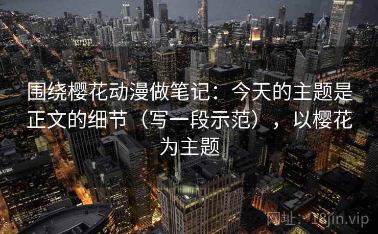 围绕樱花动漫做笔记：今天的主题是正文的细节（写一段示范），以樱花为主题