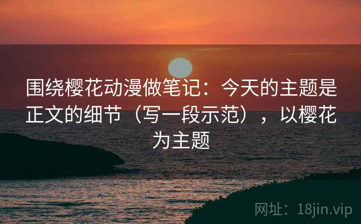 围绕樱花动漫做笔记：今天的主题是正文的细节（写一段示范），以樱花为主题